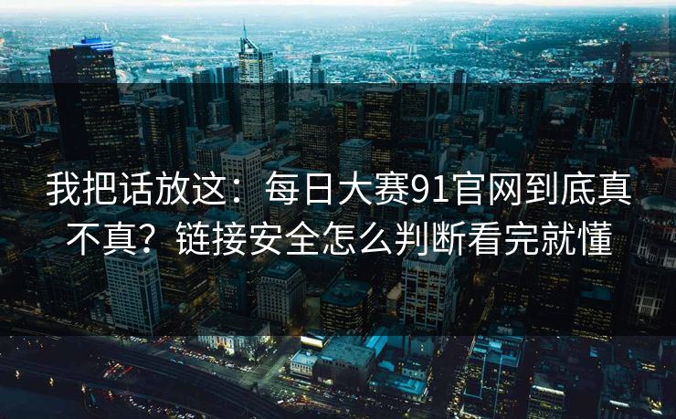 我把话放这：每日大赛91官网到底真不真？链接安全怎么判断看完就懂
