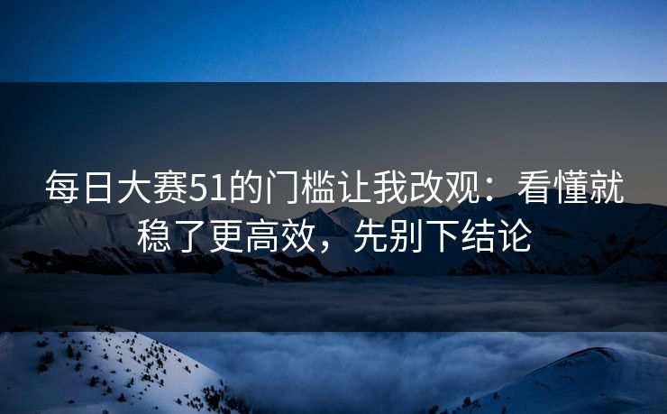 每日大赛51的门槛让我改观：看懂就稳了更高效，先别下结论