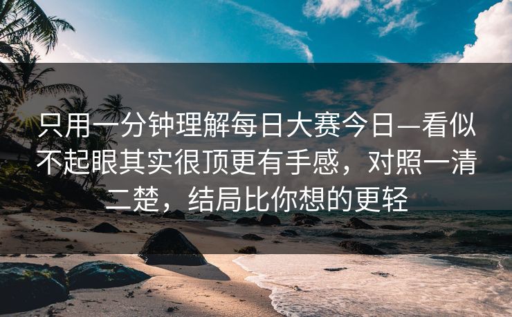 只用一分钟理解每日大赛今日—看似不起眼其实很顶更有手感，对照一清二楚，结局比你想的更轻