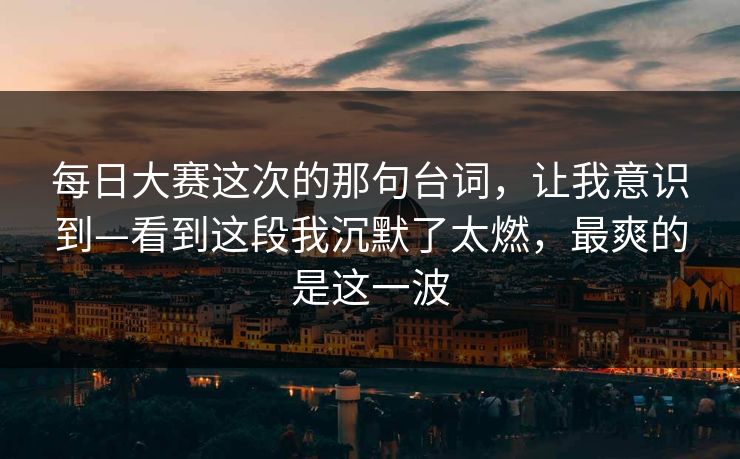 每日大赛这次的那句台词，让我意识到—看到这段我沉默了太燃，最爽的是这一波