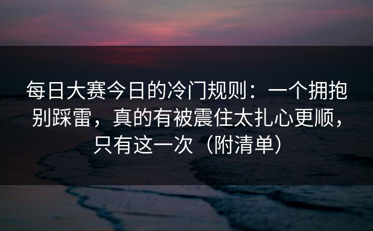 每日大赛今日的冷门规则：一个拥抱别踩雷，真的有被震住太扎心更顺，只有这一次（附清单）