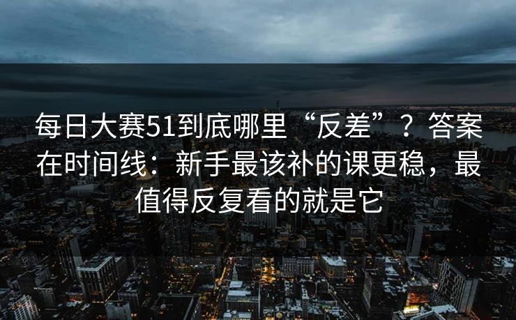 每日大赛51到底哪里“反差”？答案在时间线：新手最该补的课更稳，最值得反复看的就是它