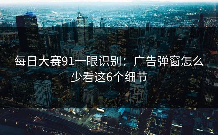 每日大赛91一眼识别：广告弹窗怎么少看这6个细节