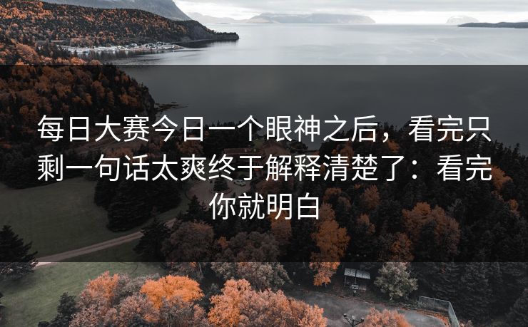 每日大赛今日一个眼神之后，看完只剩一句话太爽终于解释清楚了：看完你就明白