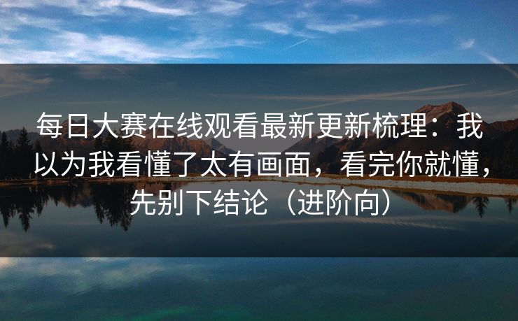 每日大赛在线观看最新更新梳理：我以为我看懂了太有画面，看完你就懂，先别下结论（进阶向）