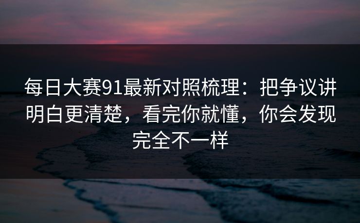 每日大赛91最新对照梳理：把争议讲明白更清楚，看完你就懂，你会发现完全不一样