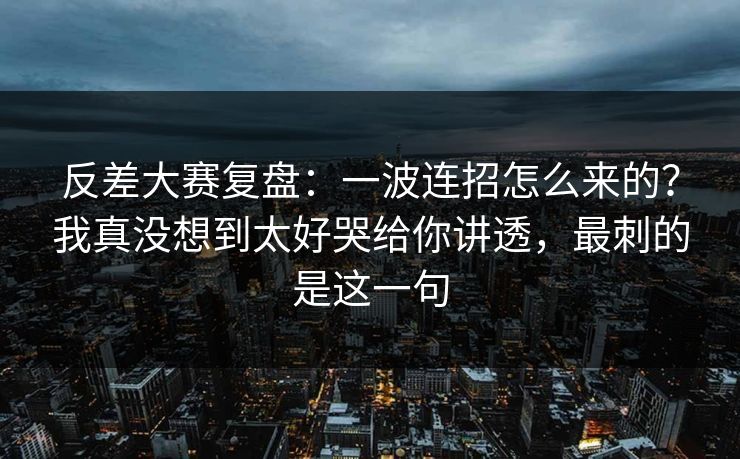反差大赛复盘：一波连招怎么来的？我真没想到太好哭给你讲透，最刺的是这一句