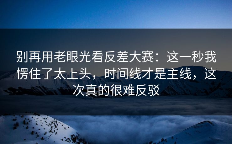 别再用老眼光看反差大赛：这一秒我愣住了太上头，时间线才是主线，这次真的很难反驳