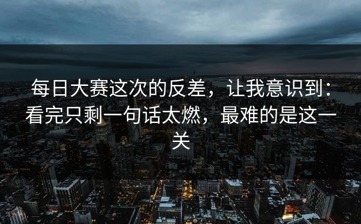 每日大赛这次的反差，让我意识到：看完只剩一句话太燃，最难的是这一关