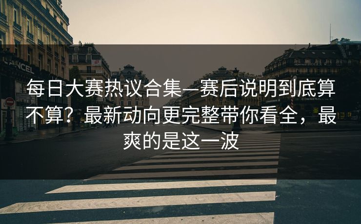 每日大赛热议合集—赛后说明到底算不算？最新动向更完整带你看全，最爽的是这一波