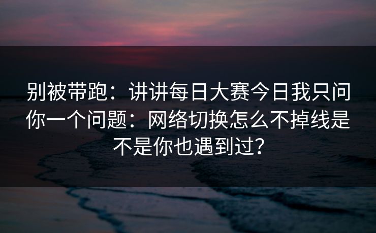 别被带跑：讲讲每日大赛今日我只问你一个问题：网络切换怎么不掉线是不是你也遇到过？