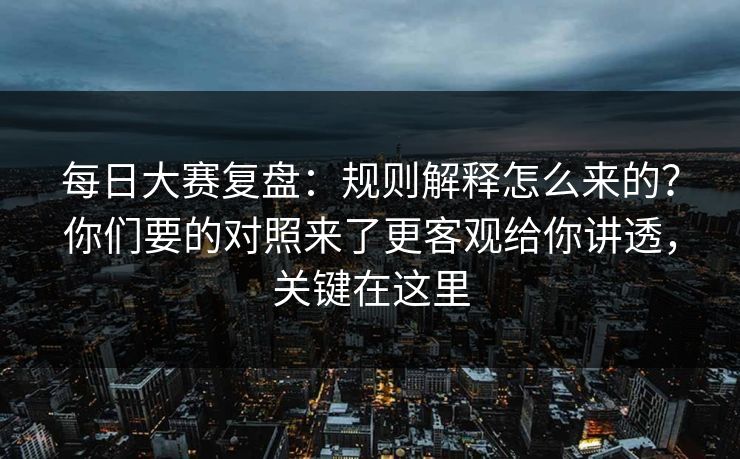 每日大赛复盘：规则解释怎么来的？你们要的对照来了更客观给你讲透，关键在这里