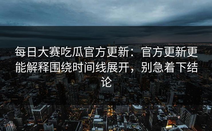 每日大赛吃瓜官方更新：官方更新更能解释围绕时间线展开，别急着下结论