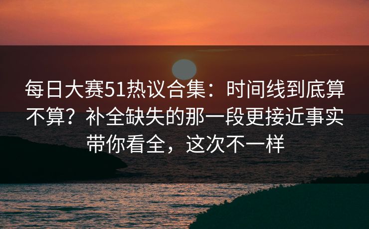 每日大赛51热议合集：时间线到底算不算？补全缺失的那一段更接近事实带你看全，这次不一样