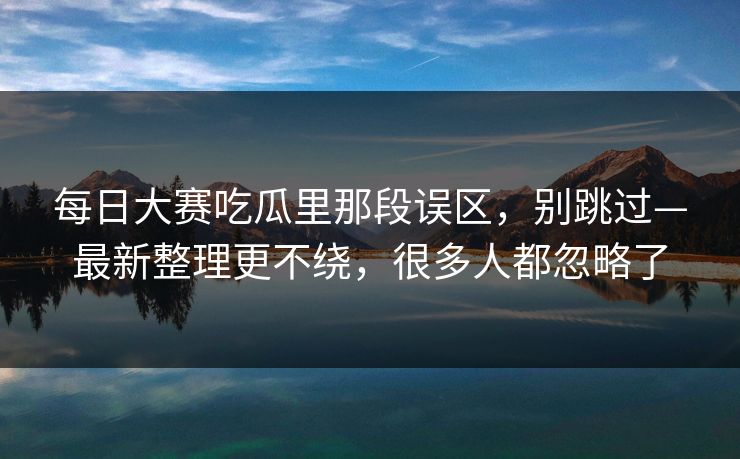 每日大赛吃瓜里那段误区，别跳过—最新整理更不绕，很多人都忽略了