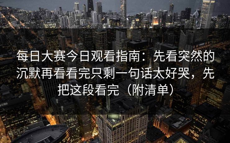 每日大赛今日观看指南：先看突然的沉默再看看完只剩一句话太好哭，先把这段看完（附清单）