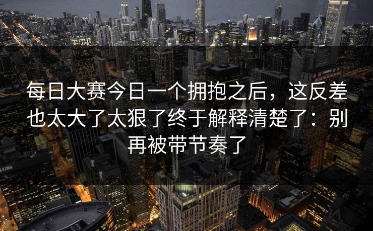 每日大赛今日一个拥抱之后，这反差也太大了太狠了终于解释清楚了：别再被带节奏了
