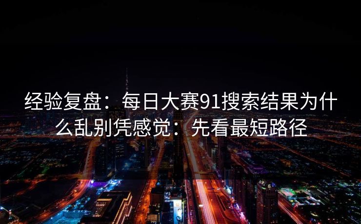 经验复盘：每日大赛91搜索结果为什么乱别凭感觉：先看最短路径