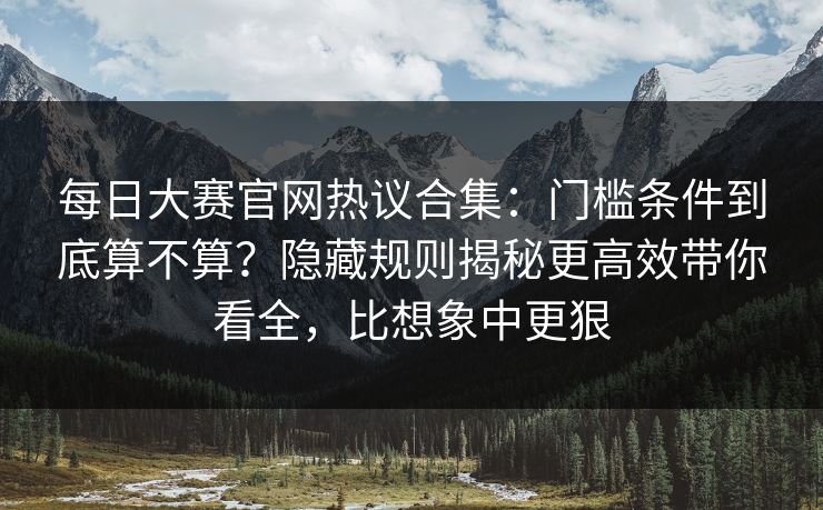 每日大赛官网热议合集：门槛条件到底算不算？隐藏规则揭秘更高效带你看全，比想象中更狠