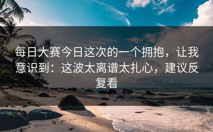 每日大赛今日这次的一个拥抱，让我意识到：这波太离谱太扎心，建议反复看