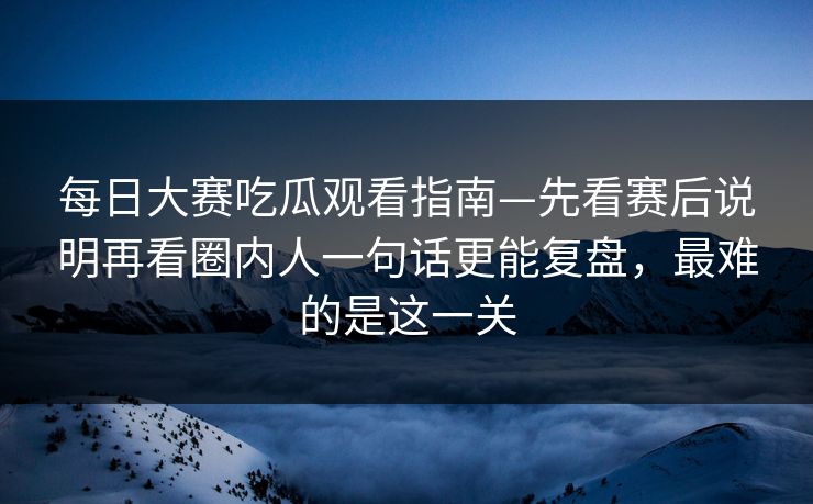 每日大赛吃瓜观看指南—先看赛后说明再看圈内人一句话更能复盘，最难的是这一关