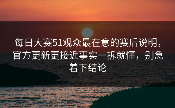每日大赛51观众最在意的赛后说明，官方更新更接近事实一拆就懂，别急着下结论