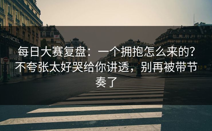 每日大赛复盘：一个拥抱怎么来的？不夸张太好哭给你讲透，别再被带节奏了