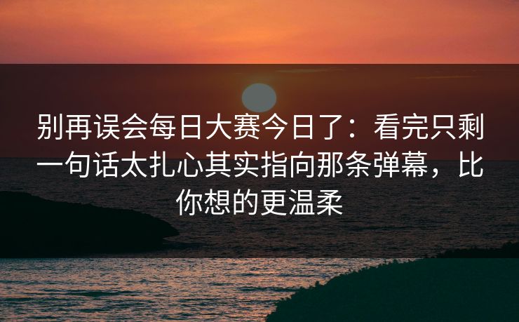 别再误会每日大赛今日了：看完只剩一句话太扎心其实指向那条弹幕，比你想的更温柔
