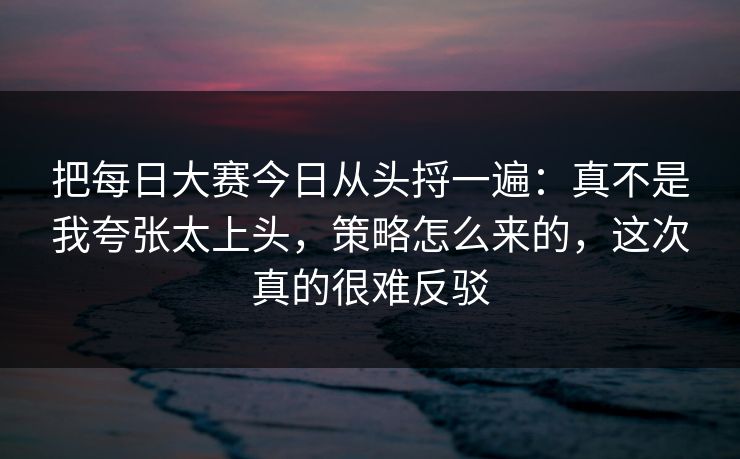 把每日大赛今日从头捋一遍:真不是我夸张太上头,策略怎么来的,这次真的很难反驳 把每日大赛今日从头捋一遍:真不是我夸张太上头,策略怎么来的,这次真的很难反驳