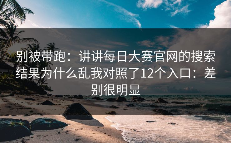 别被带跑：讲讲每日大赛官网的搜索结果为什么乱我对照了12个入口：差别很明显