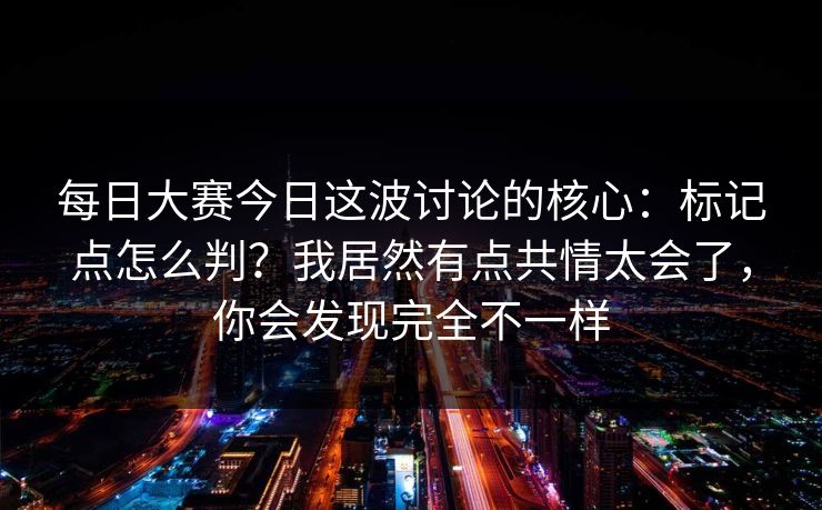 每日大赛今日这波讨论的核心:标记点怎么判?我居然有点共情太会了,你会发现完全不一样 每日大赛今日这波讨论的核心:标记点怎么判?我居然有点共情太会了,你会发现完全不一样