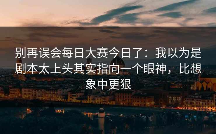别再误会每日大赛今日了：我以为是剧本太上头其实指向一个眼神，比想象中更狠