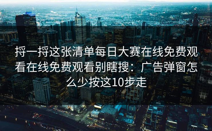 捋一捋这张清单每日大赛在线免费观看在线免费观看别瞎搜：广告弹窗怎么少按这10步走