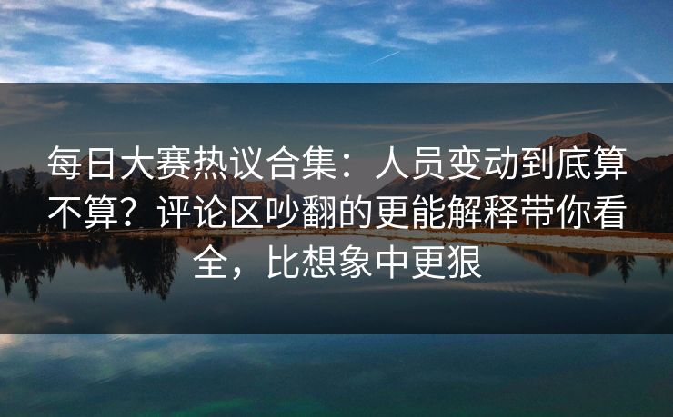每日大赛热议合集:人员变动到底算不算?评论区吵翻的更能解释带你看全,比想象中更狠 每日大赛热议合集:人员变动到底算不算?评论区吵翻的更能解释带你看全,比想象中更狠