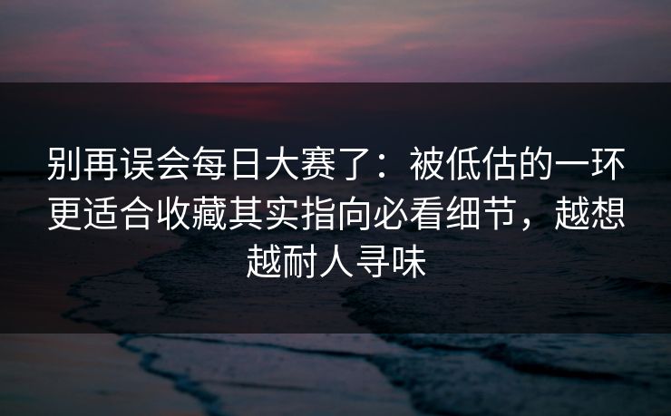 别再误会每日大赛了：被低估的一环更适合收藏其实指向必看细节，越想越耐人寻味