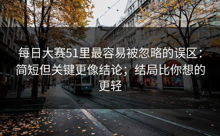 每日大赛51里最容易被忽略的误区：简短但关键更像结论；结局比你想的更轻