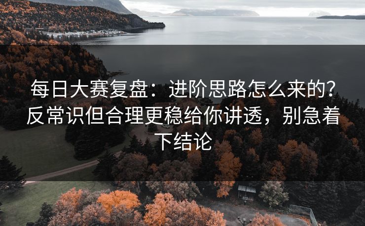 每日大赛复盘：进阶思路怎么来的？反常识但合理更稳给你讲透，别急着下结论