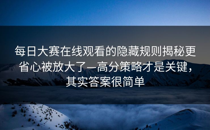 每日大赛在线观看的隐藏规则揭秘更省心被放大了—高分策略才是关键，其实答案很简单