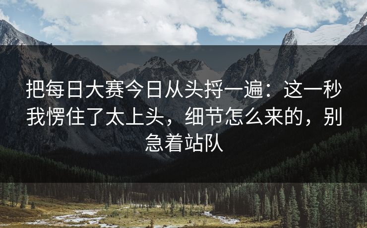 把每日大赛今日从头捋一遍：这一秒我愣住了太上头，细节怎么来的，别急着站队
