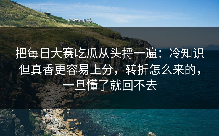 把每日大赛吃瓜从头捋一遍：冷知识但真香更容易上分，转折怎么来的，一旦懂了就回不去