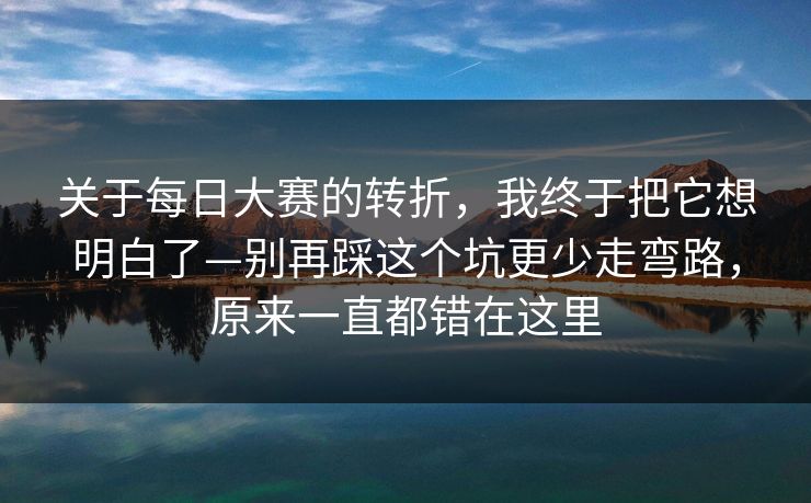 关于每日大赛的转折，我终于把它想明白了—别再踩这个坑更少走弯路，原来一直都错在这里