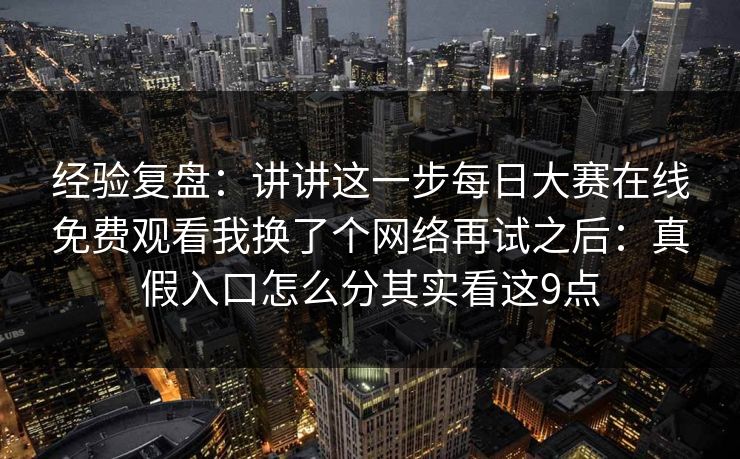 经验复盘：讲讲这一步每日大赛在线免费观看我换了个网络再试之后：真假入口怎么分其实看这9点