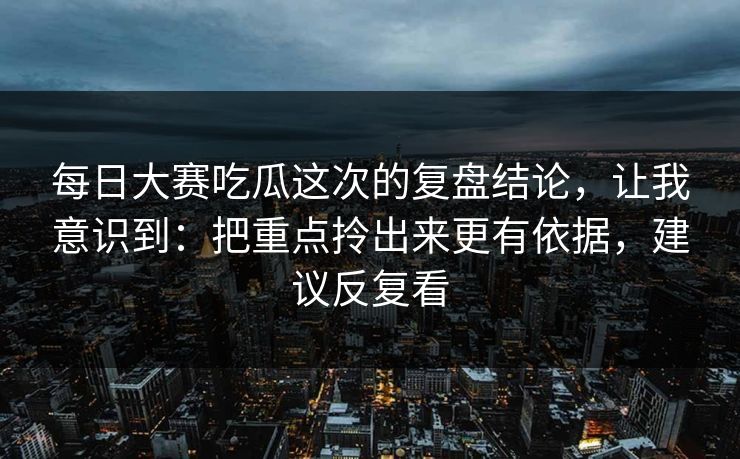 每日大赛吃瓜这次的复盘结论，让我意识到：把重点拎出来更有依据，建议反复看