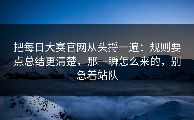 把每日大赛官网从头捋一遍：规则要点总结更清楚，那一瞬怎么来的，别急着站队