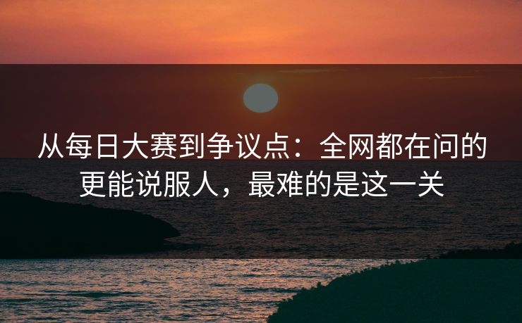 从每日大赛到争议点:全网都在问的更能说服人,最难的是这一关 从每日大赛到争议点:全网都在问的更能说服人,最难的是这一关