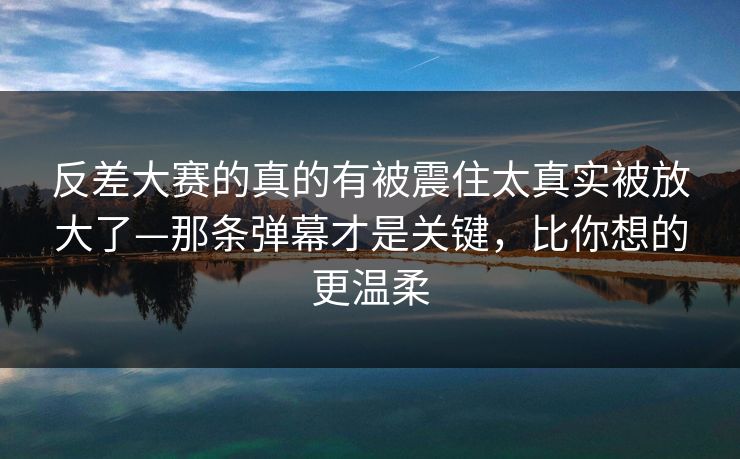 反差大赛的真的有被震住太真实被放大了—那条弹幕才是关键,比你想的更温柔 反差大赛的真的有被震住太真实被放大了—那条弹幕才是关键,比你想的更温柔