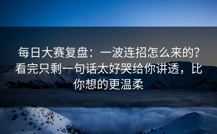 每日大赛复盘:一波连招怎么来的?看完只剩一句话太好哭给你讲透,比你想的更温柔 每日大赛复盘:一波连招怎么来的?看完只剩一句话太好哭给你讲透,比你想的更温柔