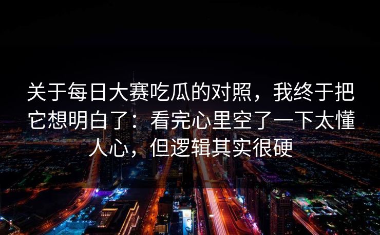 关于每日大赛吃瓜的对照，我终于把它想明白了：看完心里空了一下太懂人心，但逻辑其实很硬