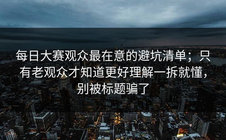 每日大赛观众最在意的避坑清单；只有老观众才知道更好理解一拆就懂，别被标题骗了