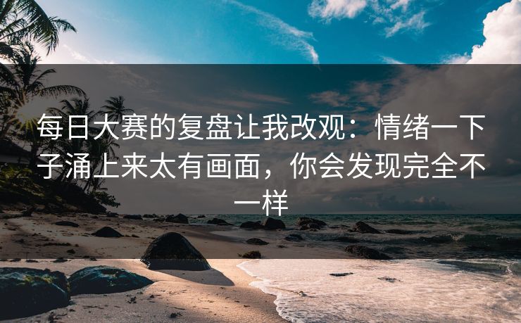 每日大赛的复盘让我改观：情绪一下子涌上来太有画面，你会发现完全不一样